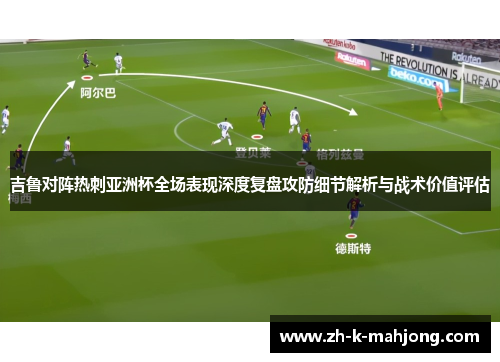 吉鲁对阵热刺亚洲杯全场表现深度复盘攻防细节解析与战术价值评估 吉鲁对阵热刺亚洲杯全场表现深度复盘攻防细节解析与战术价值评估