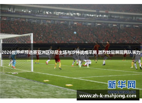 2026世界杯预选赛亚洲区印尼主场与沙特战成平局 激烈较量展现两队实力