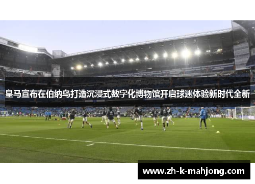 皇马宣布在伯纳乌打造沉浸式数字化博物馆开启球迷体验新时代全新 皇马宣布在伯纳乌打造沉浸式数字化博物馆开启球迷体验新时代全新