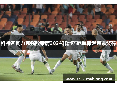 科特迪瓦力克强敌荣膺2024非洲杯冠军捧起荣耀奖杯 科特迪瓦力克强敌荣膺2024非洲杯冠军捧起荣耀奖杯