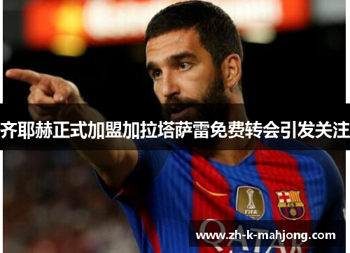 齐耶赫正式加盟加拉塔萨雷免费转会引发关注 齐耶赫正式加盟加拉塔萨雷免费转会引发关注
