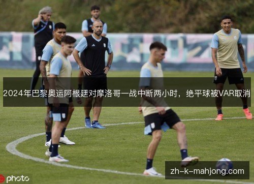 2024年巴黎奥运阿根廷对摩洛哥一战中断两小时，绝平球被VAR取消